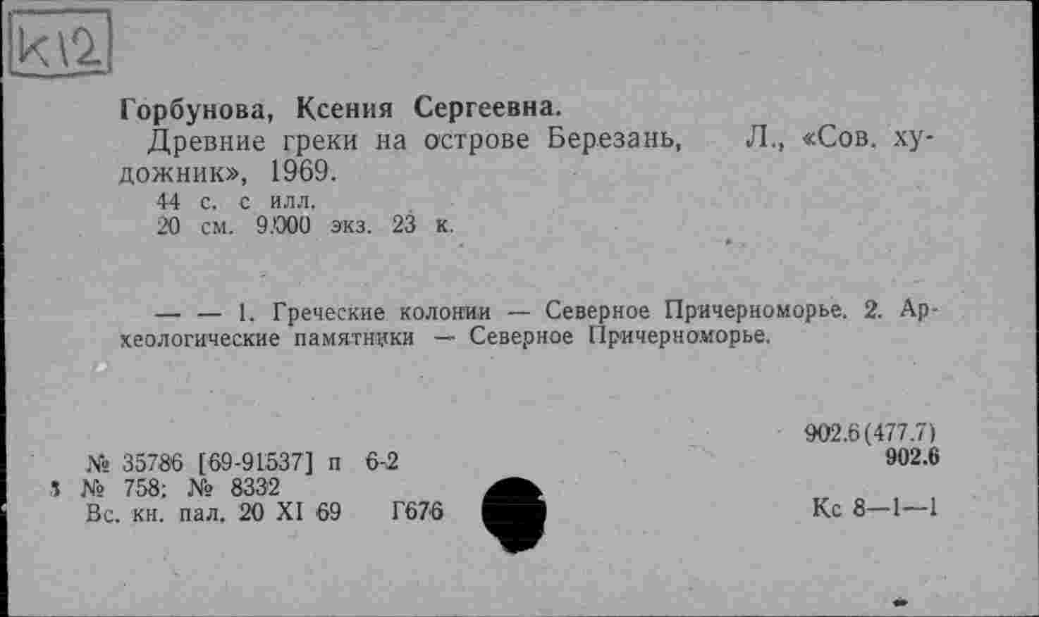 ﻿Горбунова, Ксения Сергеевна.
Древние греки на острове Березань, Л., «Сов. ху дожник», 1969.
44 с. с илл.
20 см. 9.000 экз. 23 к.
— — 1. Греческие колонии — Северное Причерноморье. 2. Археологические памятники — Северное Причерноморье.
№ 35786 [69-91537] п 6-2
5 № 758; № 8332
Вс. кн. пал. 20 XI 69	Г676
902.6(477.7)
902.6
Кс 8-1—1